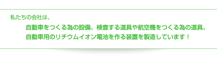 私たちの会社は、自動車をつくる為の設備、検査する道具や航空機をつくる為の道具、自動車用のリチウムイオン電池を作る装置を製造しています！